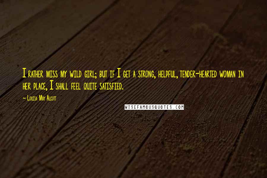 Louisa May Alcott Quotes: I rather miss my wild girl; but if I get a strong, helpful, tender-hearted woman in her place, I shall feel quite satisfied.