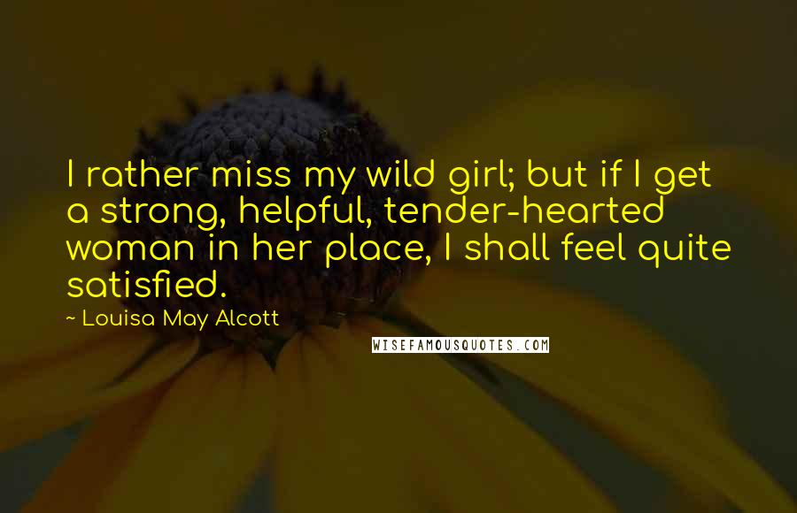 Louisa May Alcott Quotes: I rather miss my wild girl; but if I get a strong, helpful, tender-hearted woman in her place, I shall feel quite satisfied.
