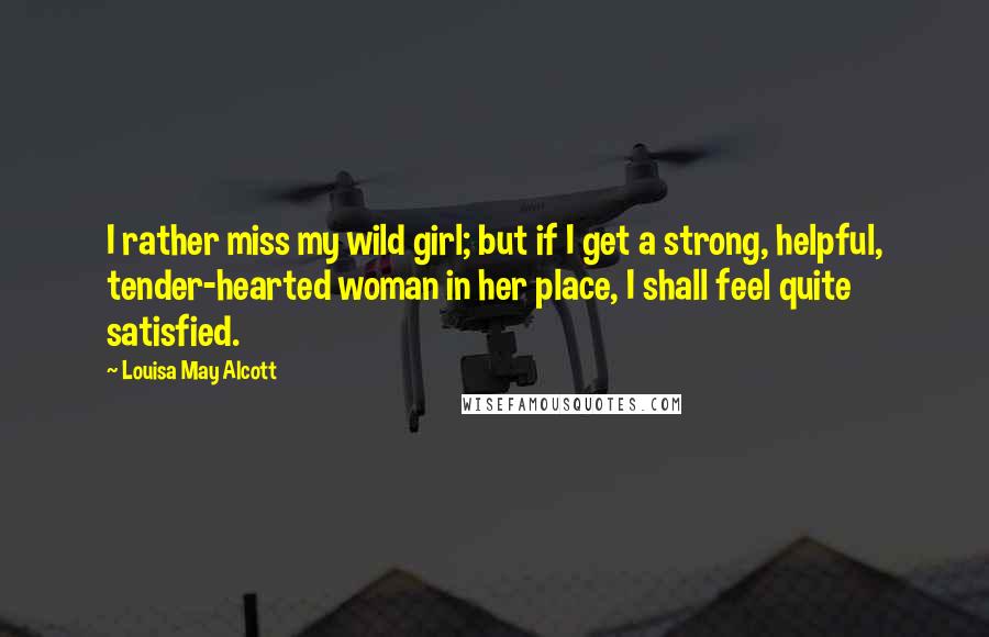 Louisa May Alcott Quotes: I rather miss my wild girl; but if I get a strong, helpful, tender-hearted woman in her place, I shall feel quite satisfied.