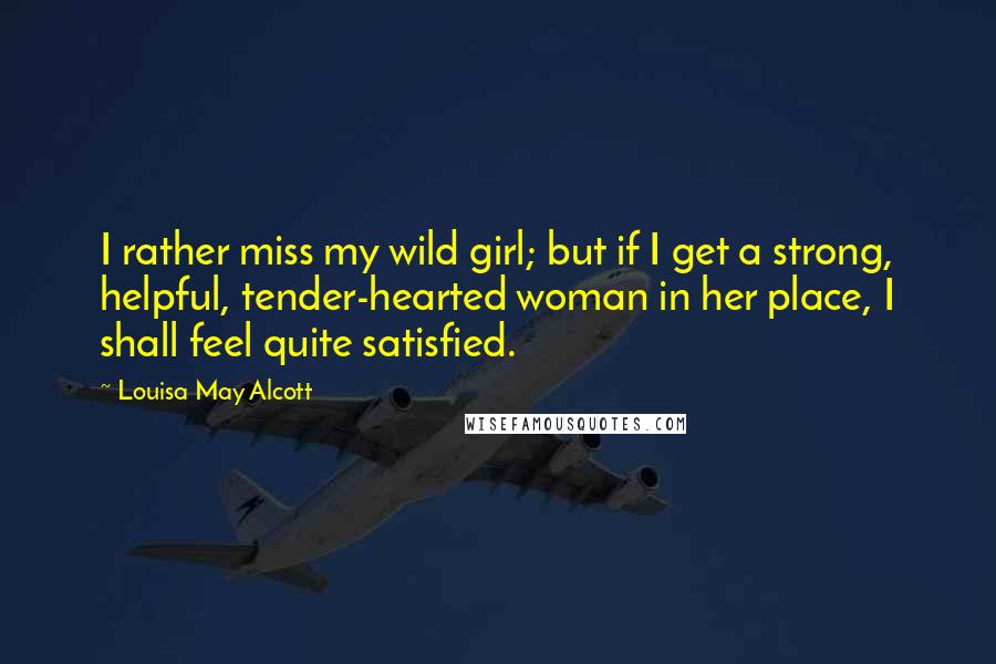 Louisa May Alcott Quotes: I rather miss my wild girl; but if I get a strong, helpful, tender-hearted woman in her place, I shall feel quite satisfied.