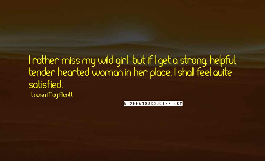 Louisa May Alcott Quotes: I rather miss my wild girl; but if I get a strong, helpful, tender-hearted woman in her place, I shall feel quite satisfied.