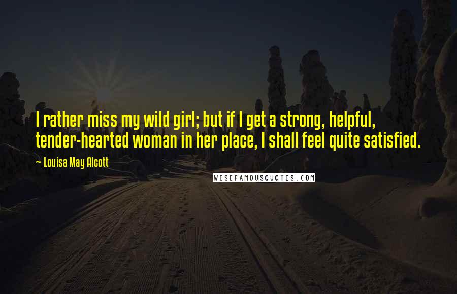 Louisa May Alcott Quotes: I rather miss my wild girl; but if I get a strong, helpful, tender-hearted woman in her place, I shall feel quite satisfied.