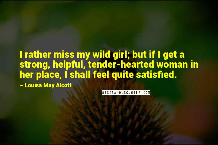 Louisa May Alcott Quotes: I rather miss my wild girl; but if I get a strong, helpful, tender-hearted woman in her place, I shall feel quite satisfied.