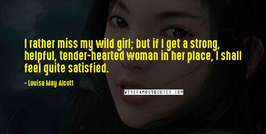 Louisa May Alcott Quotes: I rather miss my wild girl; but if I get a strong, helpful, tender-hearted woman in her place, I shall feel quite satisfied.