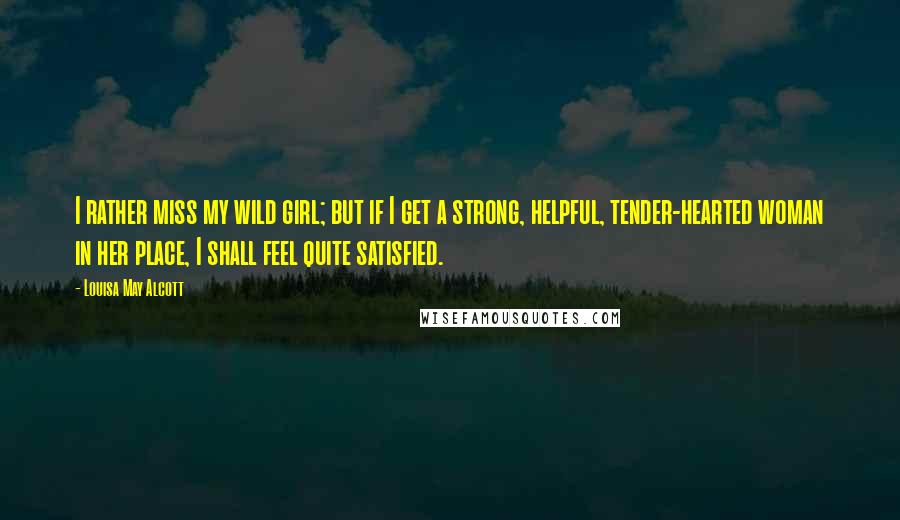 Louisa May Alcott Quotes: I rather miss my wild girl; but if I get a strong, helpful, tender-hearted woman in her place, I shall feel quite satisfied.