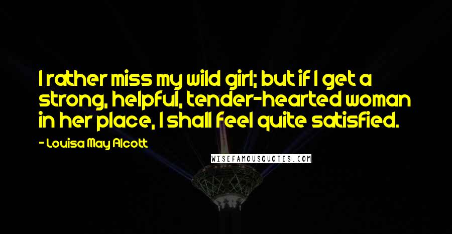Louisa May Alcott Quotes: I rather miss my wild girl; but if I get a strong, helpful, tender-hearted woman in her place, I shall feel quite satisfied.