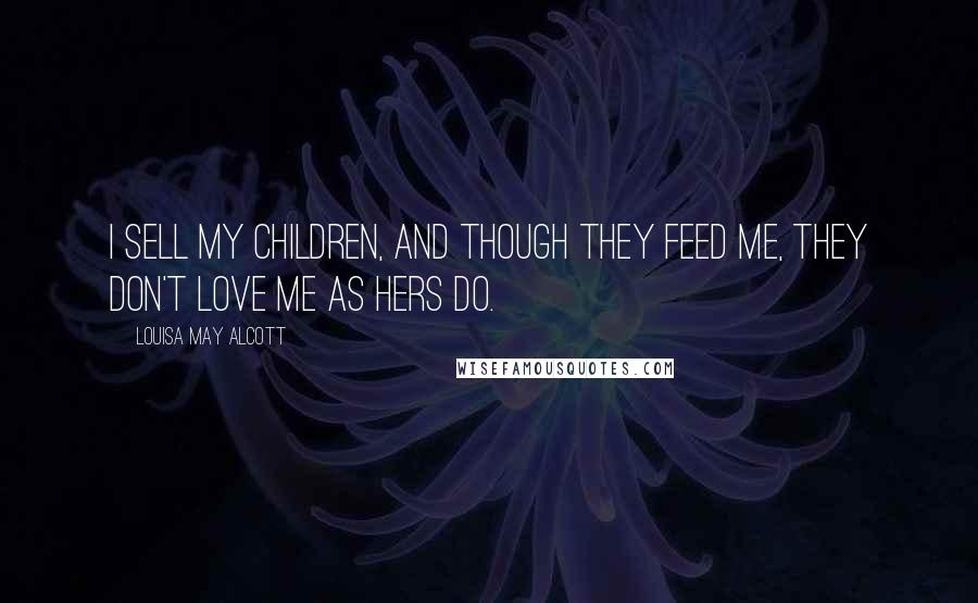 Louisa May Alcott Quotes: I sell my children, and though they feed me, they don't love me as hers do.