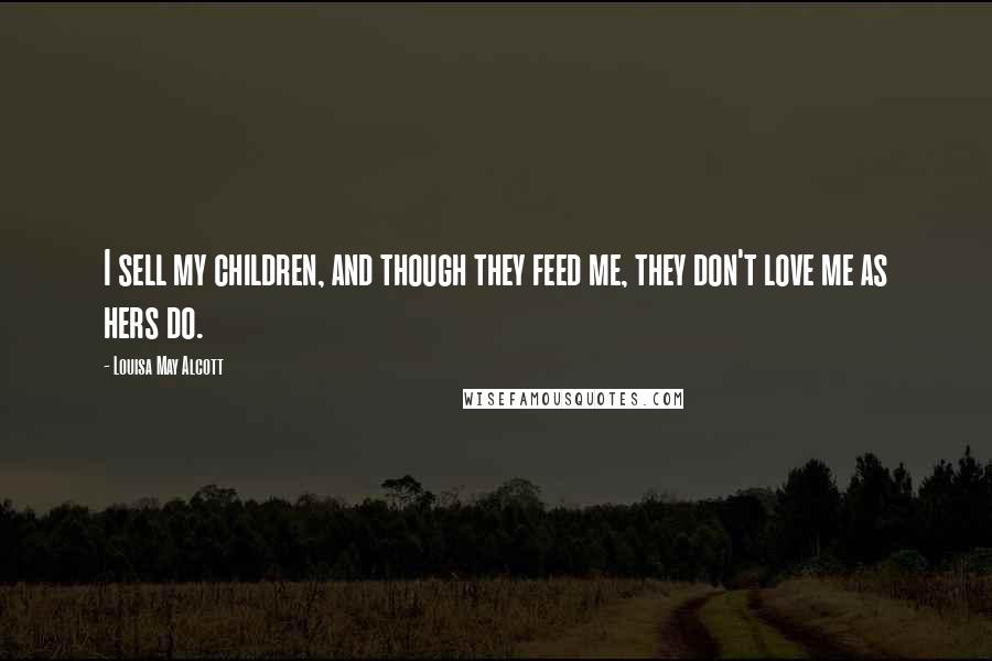 Louisa May Alcott Quotes: I sell my children, and though they feed me, they don't love me as hers do.