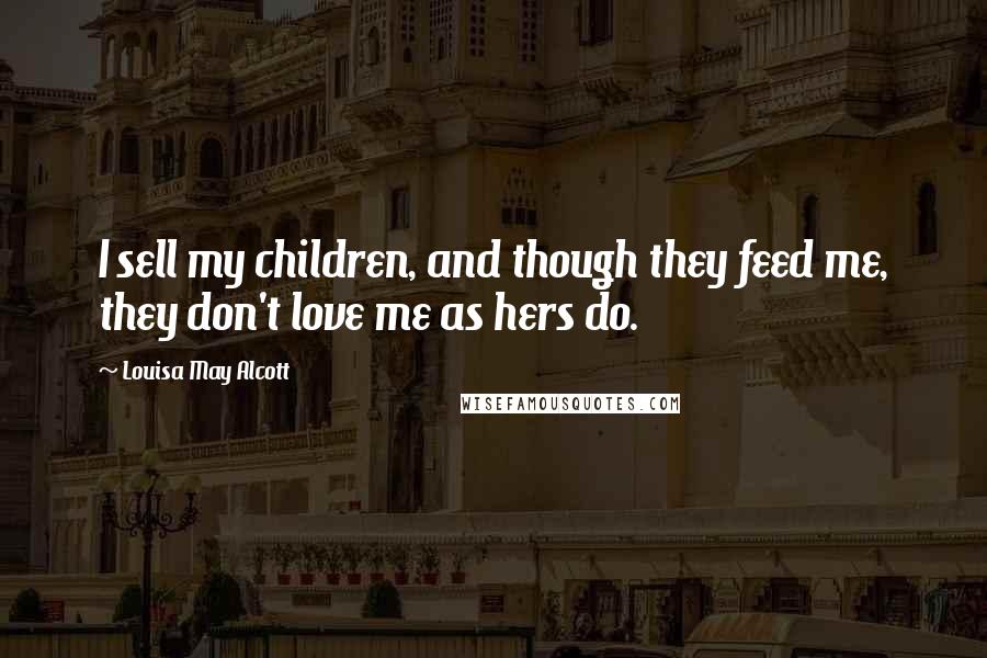 Louisa May Alcott Quotes: I sell my children, and though they feed me, they don't love me as hers do.