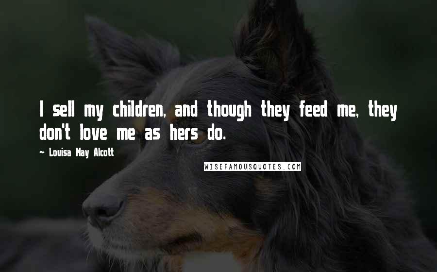 Louisa May Alcott Quotes: I sell my children, and though they feed me, they don't love me as hers do.