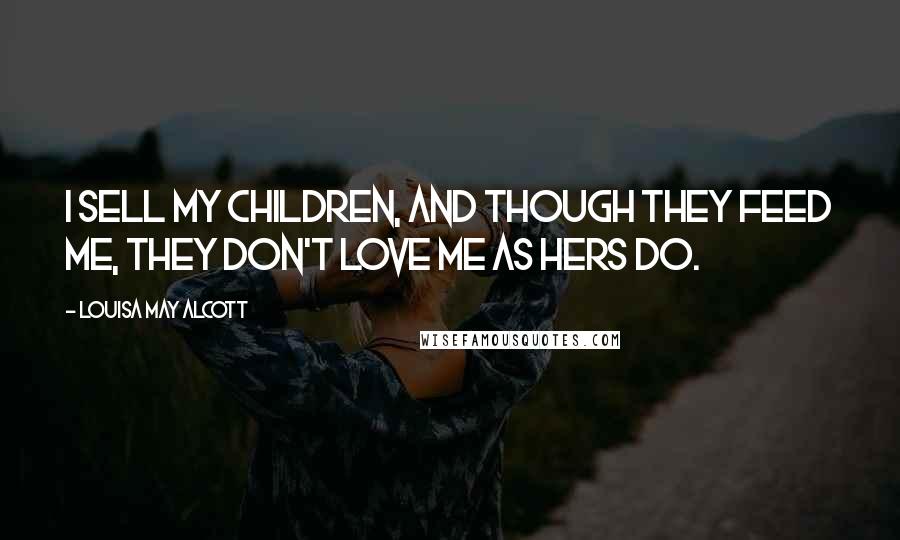 Louisa May Alcott Quotes: I sell my children, and though they feed me, they don't love me as hers do.