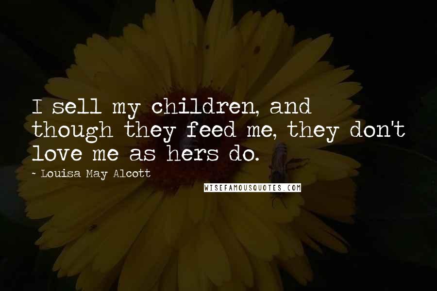 Louisa May Alcott Quotes: I sell my children, and though they feed me, they don't love me as hers do.