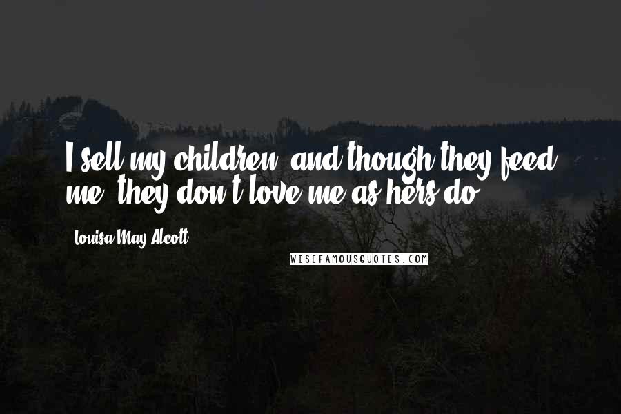 Louisa May Alcott Quotes: I sell my children, and though they feed me, they don't love me as hers do.