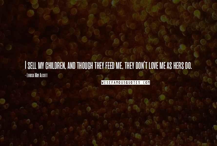 Louisa May Alcott Quotes: I sell my children, and though they feed me, they don't love me as hers do.