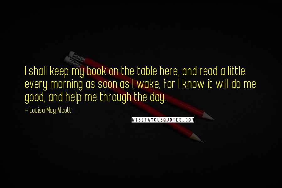 Louisa May Alcott Quotes: I shall keep my book on the table here, and read a little every morning as soon as I wake, for I know it will do me good, and help me through the day.