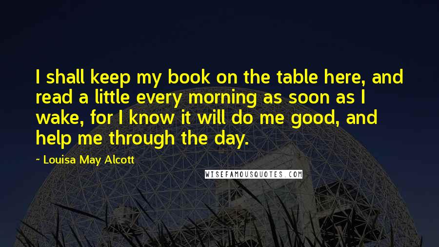 Louisa May Alcott Quotes: I shall keep my book on the table here, and read a little every morning as soon as I wake, for I know it will do me good, and help me through the day.