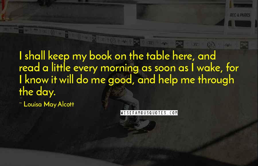 Louisa May Alcott Quotes: I shall keep my book on the table here, and read a little every morning as soon as I wake, for I know it will do me good, and help me through the day.