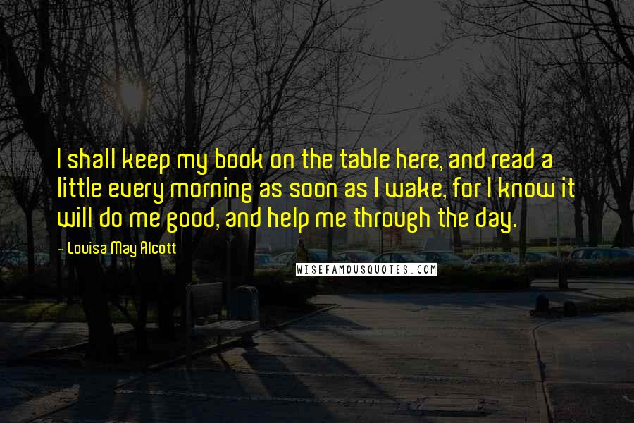 Louisa May Alcott Quotes: I shall keep my book on the table here, and read a little every morning as soon as I wake, for I know it will do me good, and help me through the day.