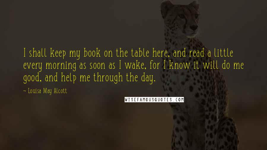 Louisa May Alcott Quotes: I shall keep my book on the table here, and read a little every morning as soon as I wake, for I know it will do me good, and help me through the day.