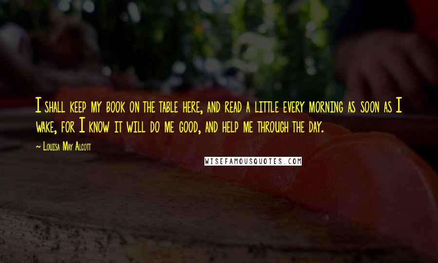 Louisa May Alcott Quotes: I shall keep my book on the table here, and read a little every morning as soon as I wake, for I know it will do me good, and help me through the day.