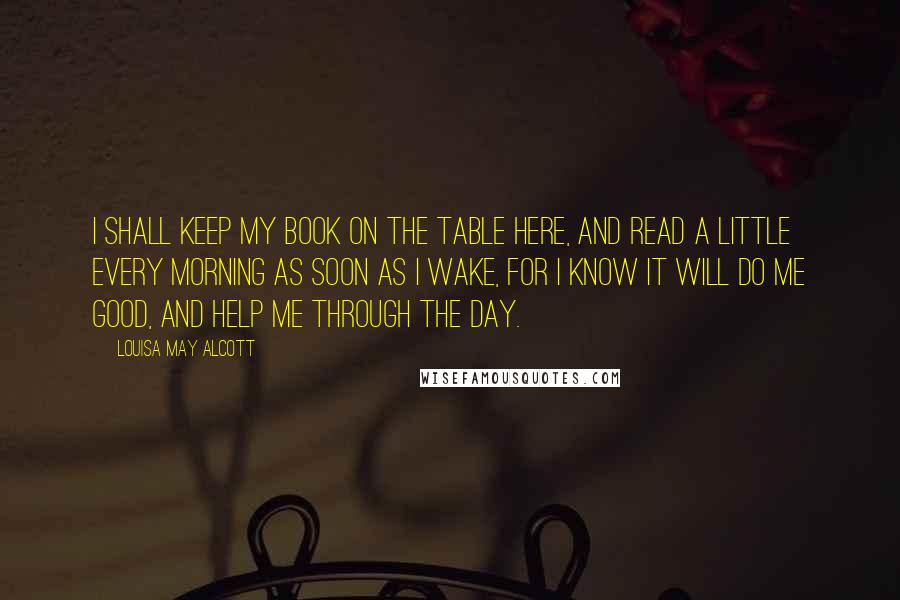 Louisa May Alcott Quotes: I shall keep my book on the table here, and read a little every morning as soon as I wake, for I know it will do me good, and help me through the day.