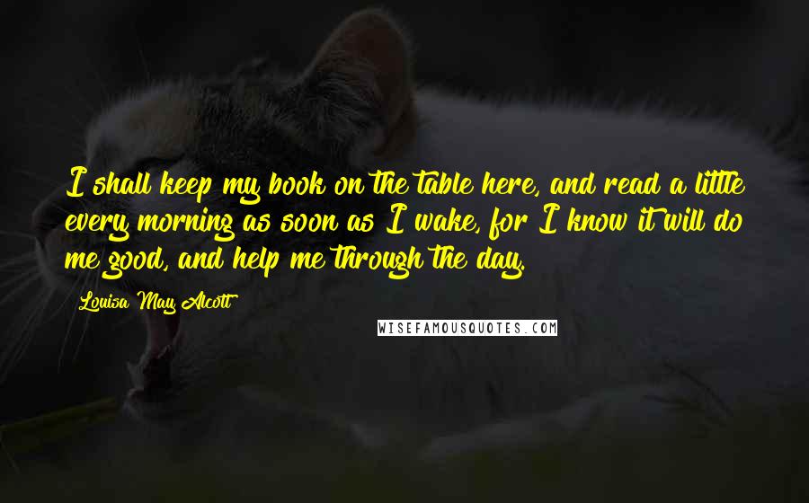 Louisa May Alcott Quotes: I shall keep my book on the table here, and read a little every morning as soon as I wake, for I know it will do me good, and help me through the day.