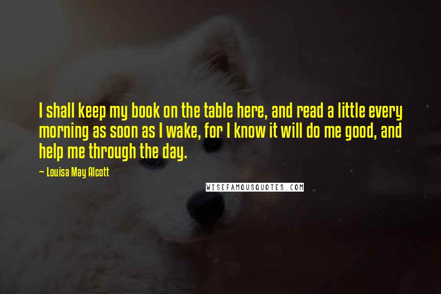 Louisa May Alcott Quotes: I shall keep my book on the table here, and read a little every morning as soon as I wake, for I know it will do me good, and help me through the day.