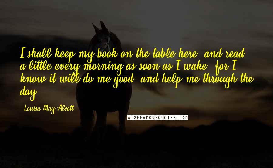 Louisa May Alcott Quotes: I shall keep my book on the table here, and read a little every morning as soon as I wake, for I know it will do me good, and help me through the day.
