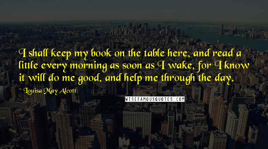 Louisa May Alcott Quotes: I shall keep my book on the table here, and read a little every morning as soon as I wake, for I know it will do me good, and help me through the day.