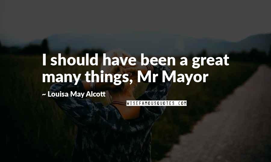 Louisa May Alcott Quotes: I should have been a great many things, Mr Mayor