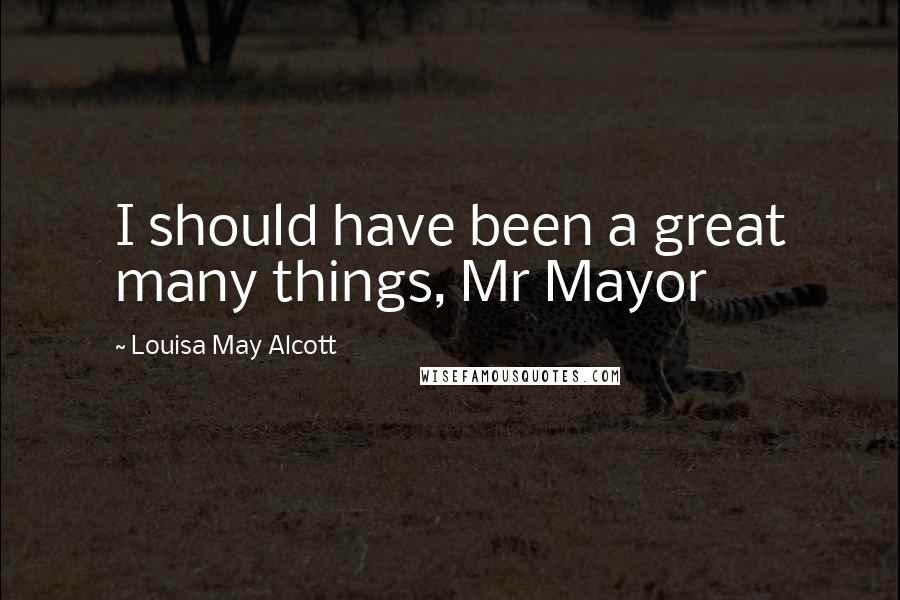 Louisa May Alcott Quotes: I should have been a great many things, Mr Mayor