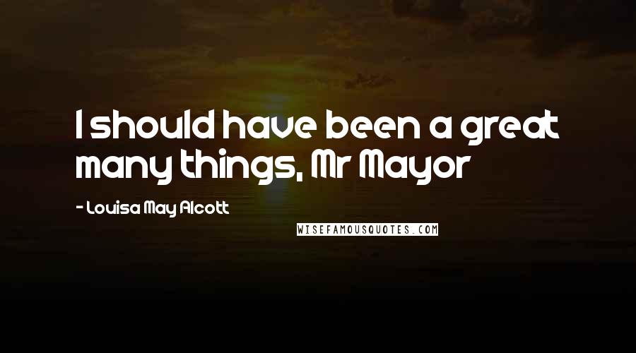 Louisa May Alcott Quotes: I should have been a great many things, Mr Mayor