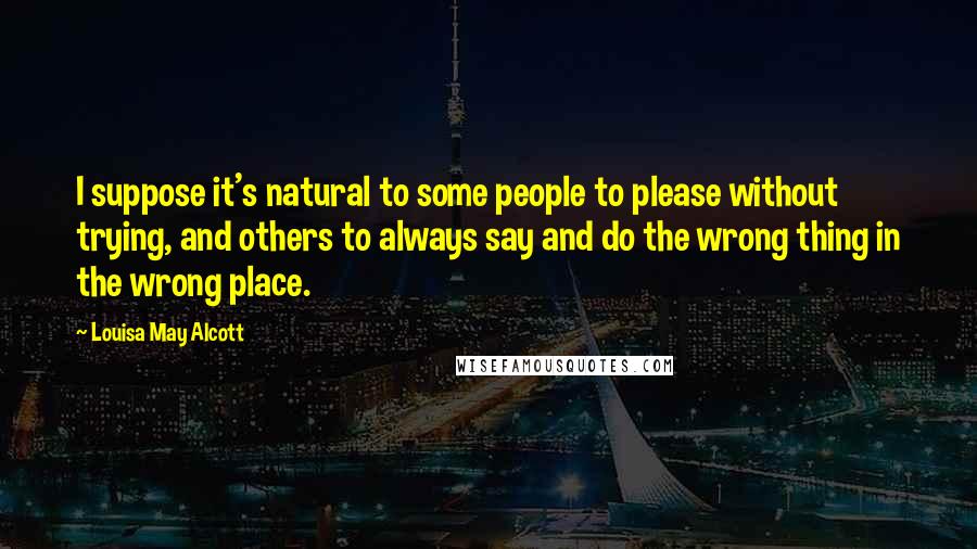 Louisa May Alcott Quotes: I suppose it's natural to some people to please without trying, and others to always say and do the wrong thing in the wrong place.