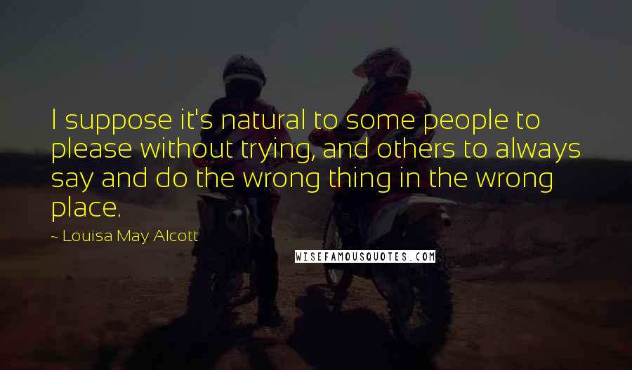 Louisa May Alcott Quotes: I suppose it's natural to some people to please without trying, and others to always say and do the wrong thing in the wrong place.