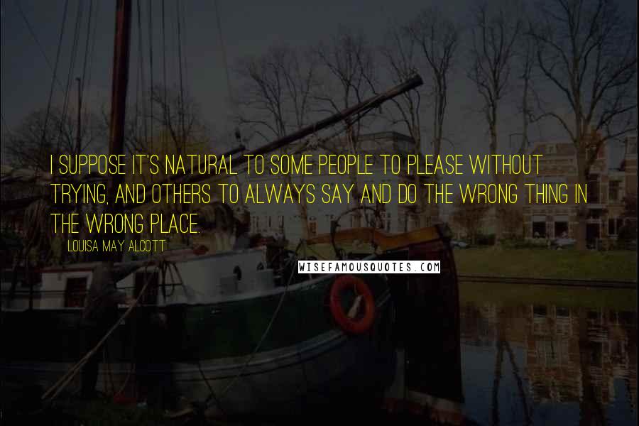 Louisa May Alcott Quotes: I suppose it's natural to some people to please without trying, and others to always say and do the wrong thing in the wrong place.