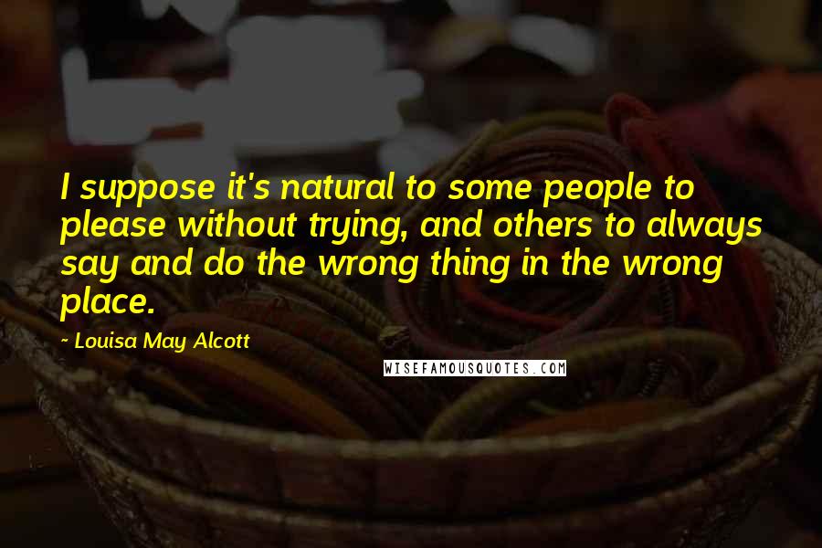 Louisa May Alcott Quotes: I suppose it's natural to some people to please without trying, and others to always say and do the wrong thing in the wrong place.