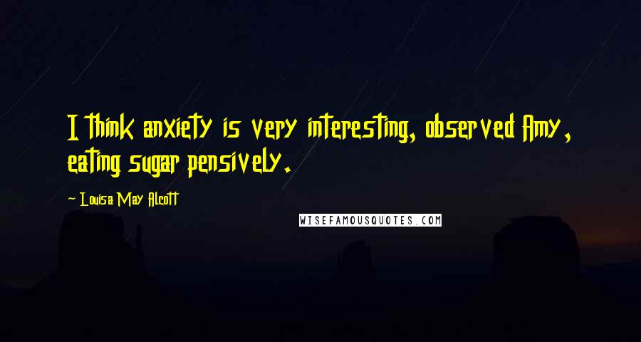 Louisa May Alcott Quotes: I think anxiety is very interesting, observed Amy, eating sugar pensively.