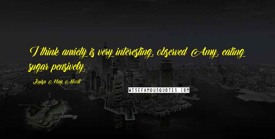 Louisa May Alcott Quotes: I think anxiety is very interesting, observed Amy, eating sugar pensively.