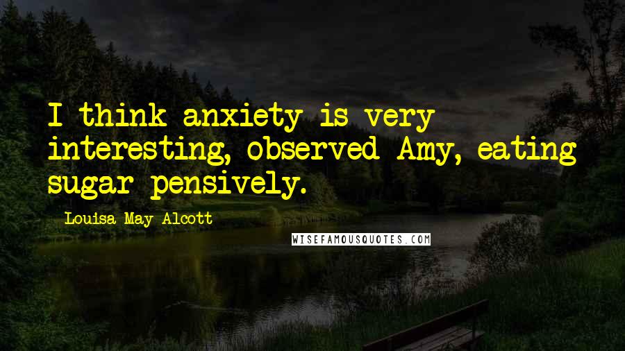 Louisa May Alcott Quotes: I think anxiety is very interesting, observed Amy, eating sugar pensively.