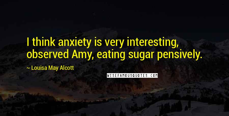 Louisa May Alcott Quotes: I think anxiety is very interesting, observed Amy, eating sugar pensively.