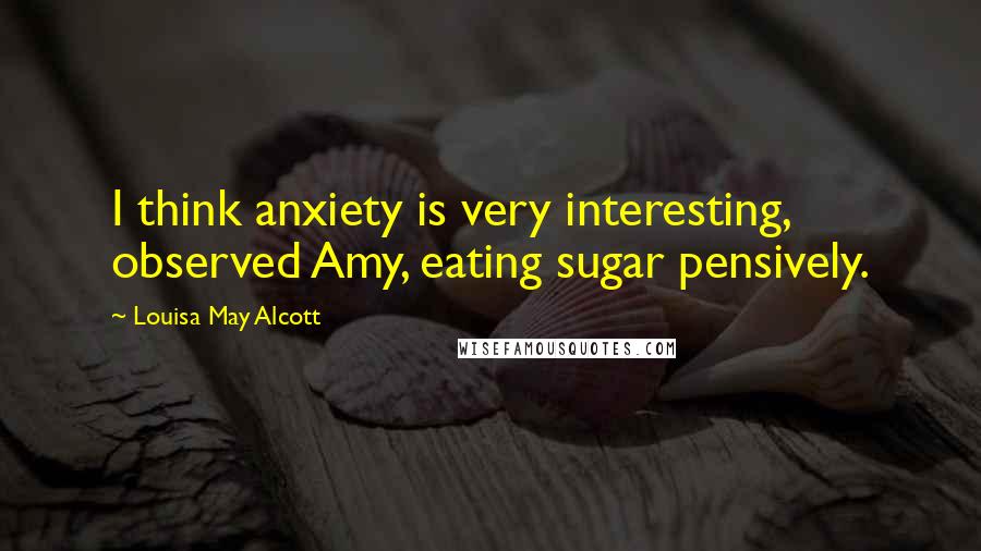 Louisa May Alcott Quotes: I think anxiety is very interesting, observed Amy, eating sugar pensively.