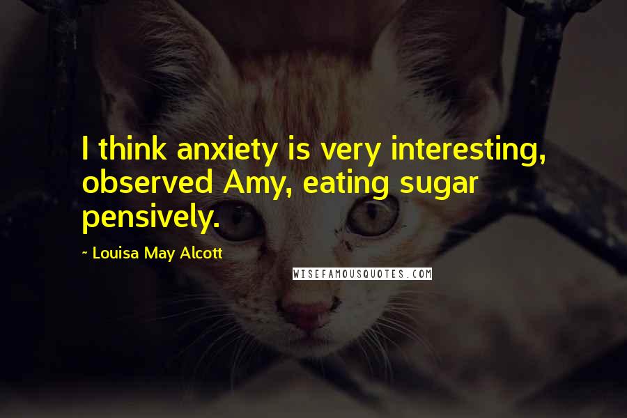 Louisa May Alcott Quotes: I think anxiety is very interesting, observed Amy, eating sugar pensively.