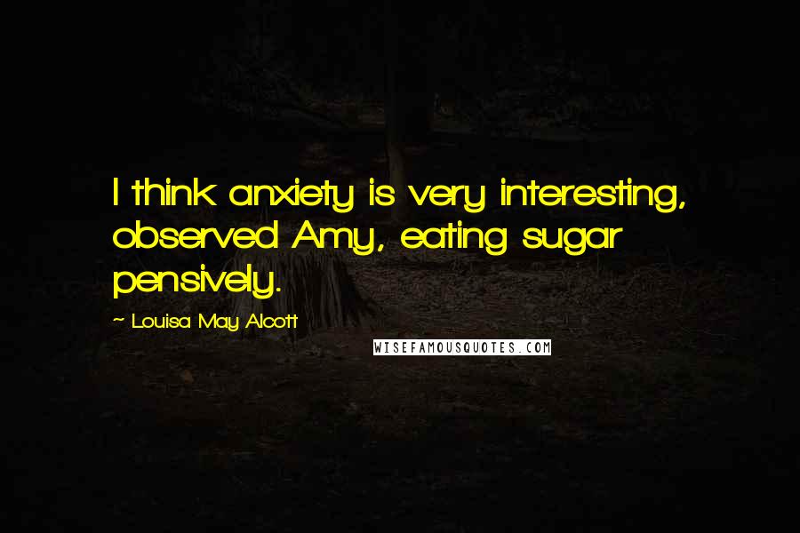 Louisa May Alcott Quotes: I think anxiety is very interesting, observed Amy, eating sugar pensively.