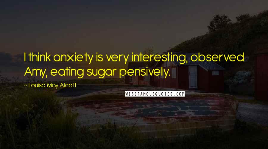 Louisa May Alcott Quotes: I think anxiety is very interesting, observed Amy, eating sugar pensively.