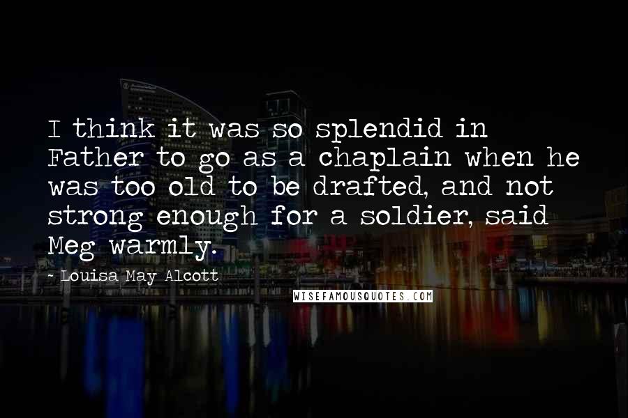 Louisa May Alcott Quotes: I think it was so splendid in Father to go as a chaplain when he was too old to be drafted, and not strong enough for a soldier, said Meg warmly.
