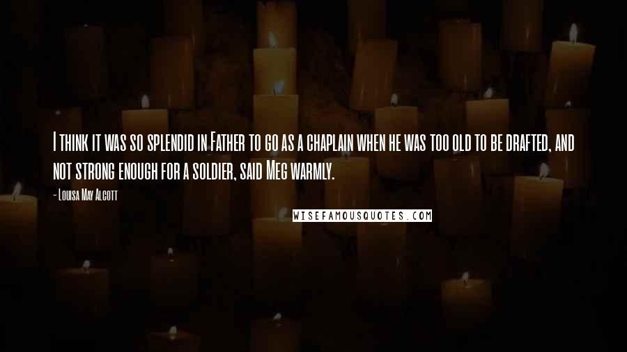 Louisa May Alcott Quotes: I think it was so splendid in Father to go as a chaplain when he was too old to be drafted, and not strong enough for a soldier, said Meg warmly.