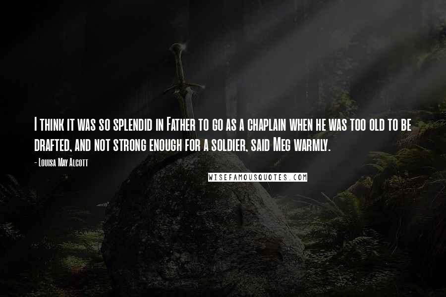 Louisa May Alcott Quotes: I think it was so splendid in Father to go as a chaplain when he was too old to be drafted, and not strong enough for a soldier, said Meg warmly.
