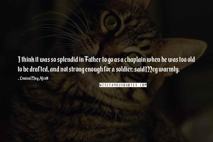 Louisa May Alcott Quotes: I think it was so splendid in Father to go as a chaplain when he was too old to be drafted, and not strong enough for a soldier, said Meg warmly.