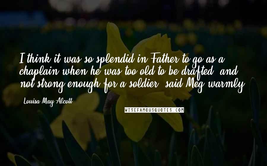 Louisa May Alcott Quotes: I think it was so splendid in Father to go as a chaplain when he was too old to be drafted, and not strong enough for a soldier, said Meg warmly.