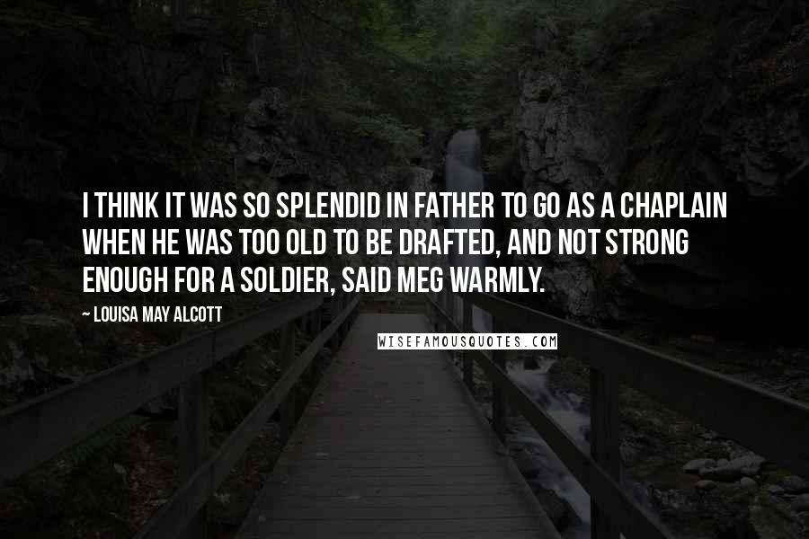 Louisa May Alcott Quotes: I think it was so splendid in Father to go as a chaplain when he was too old to be drafted, and not strong enough for a soldier, said Meg warmly.